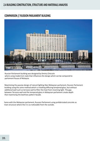 2.4BUILDINGCONSTRUCTION,STRUCTUREANDMATERIALSANALYSIS
COMPARISON//RUSSIONPARLIAMENTBUILDING
Russian Parliament building was designed by Dmitry Checulin
where using modernism style that inﬂuences the design which can be compared to
parliament house of Malaysia.
Maximizing the passive design of natural ligh�ng likes Malaysian parliament, Russian Parliament
building using the same method which is installing diﬀusing tempered glass, but without
addi�onal wall such as terrazzo wall to ﬁlter the heat from incoming light. The gap
between Terrazzo wall and the tempered glass in Malaysian parliament create depth
that maximizing the beehives pa�ern facade.
Same with the Malaysian parliament, Russian Parliament using prefabricated concrete as
main structure where the it is so no�ceable from the outside.
39.
 