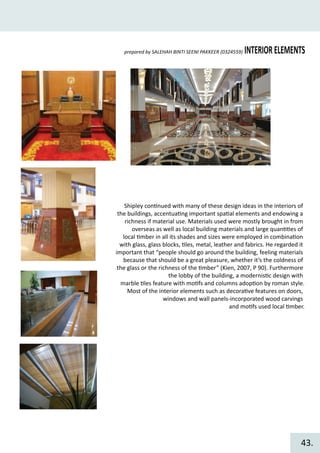 INTERIORELEMENTSprepared by SALEHAH BINTI SEENI PAKKEER (0324559)
Shipley con�nued with many of these design ideas in the interiors of
the buildings, accentua�ng important spa�al elements and endowing a
richness if material use. Materials used were mostly brought in from
overseas as well as local building materials and large quan��es of
local �mber in all its shades and sizes were employed in combina�on
with glass, glass blocks, �les, metal, leather and fabrics. He regarded it
important that “people should go around the building, feeling materials
because that should be a great pleasure, whether it’s the coldness of
the glass or the richness of the �mber” (Kien, 2007, P 90). Furthermore
the lobby of the building, a modernis�c design with
marble �les feature with mo�fs and columns adop�on by roman style.
Most of the interior elements such as decora�ve features on doors,
windows and wall panels-incorporated wood carvings
and mo�fs used local �mber.
43.
 