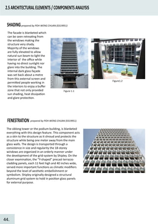 2.5ARCHITECTURALELEMENTS/COMPONENTSANALYSIS
SHADINGprepared by POH WENG CHUAN (0319951)
Figure 1.1
Figure1.2
The facade is blanketed which
can be seen retrea�ng from
the windows making the
structure very shady.
Majority of the windows
are fully elevated to allow
natural sun beam to light the
interior of the oﬃce while
having no direct sunlight nor
glare into the building. The
internal dark glass façade
was set back about a metre
from this external screen and
permi�ed people working in
the interiors to enjoy a buﬀer
zone that not only provided
sun shading, heat dissipa�on
and glare protec�on.
FENESTRATION prepared by POH WENG CHUAN (0319951)
The oblong tower or the podium building, is blanketed
everything with this design feature. This component acts
as a skin to the structure as it shroud and protects the
structure while being one meter away from the main
glass walls. The design is transported through a
consistence in size and regularity the 18-storey
windows are organized in an orderly manner under
the development of the grid-system by Shipley. On the
closer examina�on, the “Y-shaped” precast terrazzo
cladding panels, each 11 feet high and 40 inches wide,
served more important func�ons as clima�c modiﬁers
beyond the level of aesthe�c embellishment or
symbolism. Shipley originally designed a structural
aluminum grid system to hold in posi�on glass panels
for external purpose.
44.
 