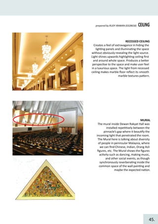 CEILINGprepared by RUDY IRAWAN (0328658)
RECESSED CEILING
Creates a feel of extravagance in hiding the
ligh�ng panels and illumina�ng the space
without obviously revealing the light source.
Light shines upwards highligh�ng ceiling ﬁrst
and around whole space. Produces a be�er
perspec�ve to the space and make user feel
in a luxurious space. The light from recessed
ceiling makes marble ﬂoor reﬂect its smooth
marble textures pa�ern.
MURAL
The mural inside Dewan Rakyat Hall was
installed repe��vely between the
pinnacle’s gap where it beau�fy the
incoming light that penetrated the room.
The Mural here is talking about diversity
of people in peninsular Malaysia, where
we can ﬁnd Chinese, Indian, Orang Asli
ﬁgures, etc. The Mural shows the ﬁgures
ac�vity such as dancing, making music,
and other social events, as though
synchronously reverbera�ng inside the
common space of the wall pain�ng and
maybe the expected na�on.
45.
 