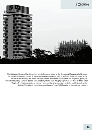3.CONCLUSION
The Malaysian Houses of Parliament is a physical representa�on of the democracy Malaysia upholds today.
Decep�vely simple and modest, it encompasses all ethnicity and spirit of Malaysia that is portrayed by the
facade of the building. The layout and style reﬂects a clear sense of purpose and originality, giving the
Parliament Building a unique iden�ty unparalled anywhere. Even though people may not think of it ﬁrst when
they think of Malaysia, as there are more prominent and famous representa�ve buildings such as the
Suria KLCC or KLIA, it can be interpreted as the “heart” of Malaysia, as shown in our currency.
46.
 