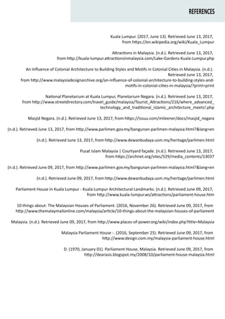 REFERENCES
Kuala Lumpur. (2017, June 13). Retrieved June 13, 2017,
from h�ps://en.wikipedia.org/wiki/Kuala_Lumpur
A�rac�ons in Malaysia. (n.d.). Retrieved June 13, 2017,
from h�p://kuala-lumpur.a�rac�onsinmalaysia.com/Lake-Gardens-Kuala-Lumpur.php
An Inﬂuence of Colonial Architecture to Building Styles and Mo�fs in Colonial Ci�es in Malaysia. (n.d.).
Retrieved June 13, 2017,
from h�p://www.malaysiadesignarchive.org/an-inﬂuence-of-colonial-architecture-to-building-styles-and-
mo�fs-in-colonial-ci�es-in-malaysia/?print=print
Na�onal Planetarium at Kuala Lumpur, Planetarium Negara. (n.d.). Retrieved June 13, 2017,
from h�p://www.streetdirectory.com/travel_guide/malaysia/Tourist_A�rac�ons/216/where_advanced_
technology_and_tradi�onal_islamic_architecture_meets!.php
Masjid Negara. (n.d.). Retrieved June 13, 2017, from h�ps://issuu.com/mileener/docs/masjid_negara
(n.d.). Retrieved June 13, 2017, from h�p://www.parlimen.gov.my/bangunan-parlimen-malaysia.html?&lang=en
(n.d.). Retrieved June 13, 2017, from h�p://www.dewanbudaya.usm.my/heritage/parlimen.html
Pusat Islam Malaysia | Courtyard façade. (n.d.). Retrieved June 13, 2017,
from h�ps://archnet.org/sites/529/media_contents/13037
(n.d.). Retrieved June 09, 2017, from h�p://www.parlimen.gov.my/bangunan-parlimen-malaysia.html?&lang=en
(n.d.). Retrieved June 09, 2017, from h�p://www.dewanbudaya.usm.my/heritage/parlimen.html
Parliament House in Kuala Lumpur - Kuala Lumpur Architectural Landmarks. (n.d.). Retrieved June 09, 2017,
from h�p://www.kuala-lumpur.ws/a�rac�ons/parliament-house.htm
10 things about: The Malaysian Houses of Parliament. (2016, November 26). Retrieved June 09, 2017, from
h�p://www.themalaymailonline.com/malaysia/ar�cle/10-things-about-the-malaysian-houses-of-parliament
Malaysia. (n.d.). Retrieved June 09, 2017, from h�p://www.places-of-power.org/wiki/index.php?�tle=Malaysia
Malaysia Parliament House -. (2016, September 25). Retrieved June 09, 2017, from
h�p://www.design.com.my/malaysia-parliament-house.html
D. (1970, January 01). Parliament House, Malaysia. Retrieved June 09, 2017, from
h�p://dearasis.blogspot.my/2008/10/parliament-house-malaysia.html
 