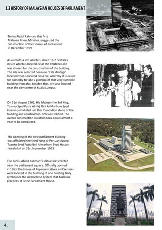 1.3HISTORYOFMALAYSIANHOUSESOFPARLIAMENT
Tunku Abdul Rahman, the ﬁrst
Malayan Prime Minister, suggested the
construc�on of the Houses of Parliament
in December 1959.
The opening of the new parliament building
was oﬃciated the third Yang di-Pertuan Agong,
Tuanku Syed Putra ibni Almarhum Syed Hassan
Jamalullail on 21st November 1963.
The Tunku Abdul Rahman’s statue was erected
near the parliament square. Oﬃcially opened
in 1963, the House of Representa�ves and Senates
were located in the building. If one building truly
symbolises the democra�c system that Malaysia
prac�ces, it is the Parliament House.
As a result, a site which is about 16.2 hectares
in size which is located near the Perdana Lake
was chosen for the construc�on of the building.
The site was selected because of its strategic
loca�on that is located on a hill, whereby it is easier
for passerby to take a glimpse of that very symbolic
building from afar. Besides that, it is also located
near the city centre of Kuala Lumpur.
On 31st August 1962, His Majesty the 3rd King,
Tuanku Syed Putra Al-Haj Ibni Al-Marhum Syed
Hassan Jamalullail laid the founda�on stone of the
building and construc�on oﬃcially started. The
overall construc�on dura�on took about almost a
year to be completed.
4.
 