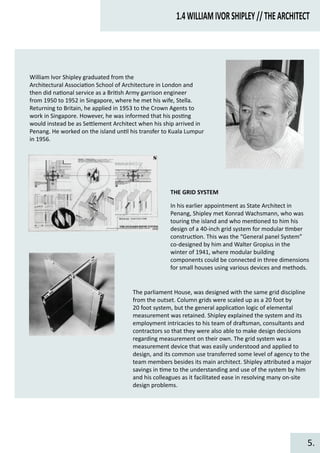 1.4WILLIAMIVORSHIPLEY//THEARCHITECT
William Ivor Shipley graduated from the
Architectural Associa�on School of Architecture in London and
then did na�onal service as a Bri�sh Army garrison engineer
from 1950 to 1952 in Singapore, where he met his wife, Stella.
Returning to Britain, he applied in 1953 to the Crown Agents to
work in Singapore. However, he was informed that his pos�ng
would instead be as Se�lement Architect when his ship arrived in
Penang. He worked on the island un�l his transfer to Kuala Lumpur
in 1956.
THE GRID SYSTEM
In his earlier appointment as State Architect in
Penang, Shipley met Konrad Wachsmann, who was
touring the island and who men�oned to him his
design of a 40-inch grid system for modular �mber
construc�on. This was the “General panel System”
co-designed by him and Walter Gropius in the
winter of 1941, where modular building
components could be connected in three dimensions
for small houses using various devices and methods.
The parliament House, was designed with the same grid discipline
from the outset. Column grids were scaled up as a 20 foot by
20 foot system, but the general applica�on logic of elemental
measurement was retained. Shipley explained the system and its
employment intricacies to his team of dra�sman, consultants and
contractors so that they were also able to make design decisions
regarding measurement on their own. The grid system was a
measurement device that was easily understood and applied to
design, and its common use transferred some level of agency to the
team members besides its main architect. Shipley a�ributed a major
savings in �me to the understanding and use of the system by him
and his colleagues as it facilitated ease in resolving many on-site
design problems.
5.
 