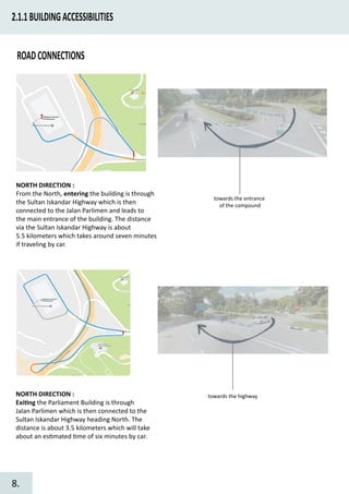2.1.1BUILDINGACCESSIBILITIES
ROADCONNECTIONS
NORTH DIRECTION :
From the North, entering the building is through
the Sultan Iskandar Highway which is then
connected to the Jalan Parlimen and leads to
the main entrance of the building. The distance
via the Sultan Iskandar Highway is about
5.5 kilometers which takes around seven minutes
if traveling by car.
towards the entrance
of the compound
NORTH DIRECTION :
Exi�ng the Parliament Building is through
Jalan Parlimen which is then connected to the
Sultan Iskandar Highway heading North. The
distance is about 3.5 kilometers which will take
about an es�mated �me of six minutes by car.
towards the highway
8.
 