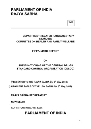 1
PARLIAMENT OF INDIA
RAJYA SABHA
DEPARTMENT-RELATED PARLIAMENTARY
STANDING
COMMITTEE ON HEALTH AND FAMILY WELFARE
FIFTY- NINTH REPORT
ON
THE FUNCTIONING OF THE CENTRAL DRUGS
STANDARD CONTROL ORGANISATION (CDSCO)
(PRESENTED TO THE RAJYA SABHA ON 8th
May, 2012)
(LAID ON THE TABLE OF THE LOK SABHA ON 8th
May, 2012)
RAJYA SABHA SECRETARIAT
NEW DELHI
MAY, 2012 / VAISHAKHA , 1934 (SAKA)
PARLIAMENT OF INDIA
59
 