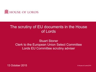 © House of Lords 201413 October 2015
The scrutiny of EU documents in the House
of Lords
Stuart Stoner
Clerk to the European Union Select Committee
Lords EU Committee scrutiny adviser
 