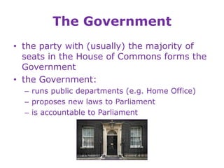 The Government
• the party with (usually) the majority of
seats in the House of Commons forms the
Government
• the Government:
– runs public departments (e.g. Home Office)
– proposes new laws to Parliament
– is accountable to Parliament
 