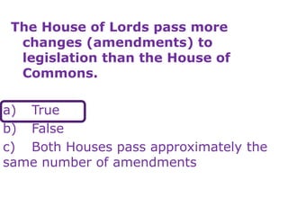 The House of Lords pass more
changes (amendments) to
legislation than the House of
Commons.
a) True
b) False
c) Both Houses pass approximately the
same number of amendments
 