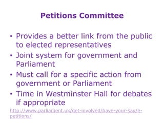 Petitions Committee
• Provides a better link from the public
to elected representatives
• Joint system for government and
Parliament
• Must call for a specific action from
government or Parliament
• Time in Westminster Hall for debates
if appropriate
http://www.parliament.uk/get-involved/have-your-say/e-
petitions/
 