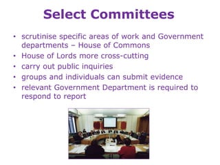 Select Committees
• scrutinise specific areas of work and Government
departments – House of Commons
• House of Lords more cross-cutting
• carry out public inquiries
• groups and individuals can submit evidence
• relevant Government Department is required to
respond to report
 