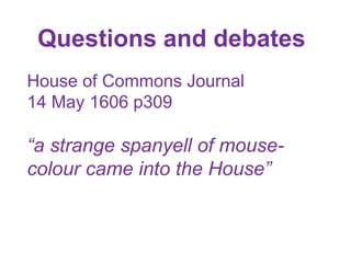 Questions and debates
House of Commons Journal
14 May 1606 p309
“a strange spanyell of mouse-
colour came into the House”
 