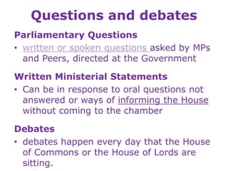 Questions and debates
Parliamentary Questions
• written or spoken questions asked by MPs
and Peers, directed at the Government
Written Ministerial Statements
• Can be in response to oral questions not
answered or ways of informing the House
without coming to the chamber
Debates
• debates happen every day that the House
of Commons or the House of Lords are
sitting.
 