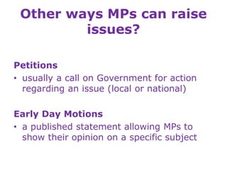 Other ways MPs can raise
issues?
Petitions
• usually a call on Government for action
regarding an issue (local or national)
Early Day Motions
• a published statement allowing MPs to
show their opinion on a specific subject
 