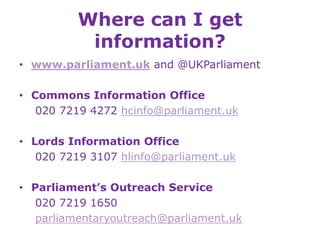 Where can I get
information?
• www.parliament.uk and @UKParliament
• Commons Information Office
020 7219 4272 hcinfo@parliament.uk
• Lords Information Office
020 7219 3107 hlinfo@parliament.uk
• Parliament’s Outreach Service
020 7219 1650
parliamentaryoutreach@parliament.uk
 