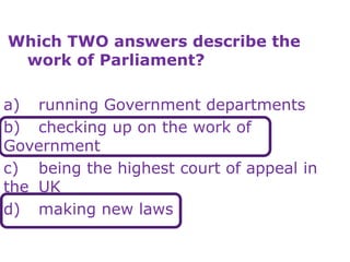 Which TWO answers describe the
work of Parliament?
a) running Government departments
b) checking up on the work of
Government
c) being the highest court of appeal in
the UK
d) making new laws
 
