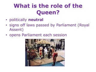 What is the role of the
Queen?
• politically neutral
• signs off laws passed by Parliament (Royal
Assent)
• opens Parliament each session
 