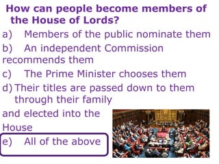 How can people become members of
the House of Lords?
a) Members of the public nominate them
b) An independent Commission
recommends them
c) The Prime Minister chooses them
d) Their titles are passed down to them
through their family
and elected into the
House
e) All of the above
 
