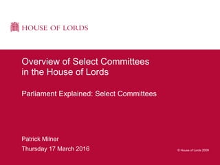 © House of Lords 2009
Patrick Milner
Thursday 17 March 2016
Overview of Select Committees
in the House of Lords
Parliament Explained: Select Committees
 