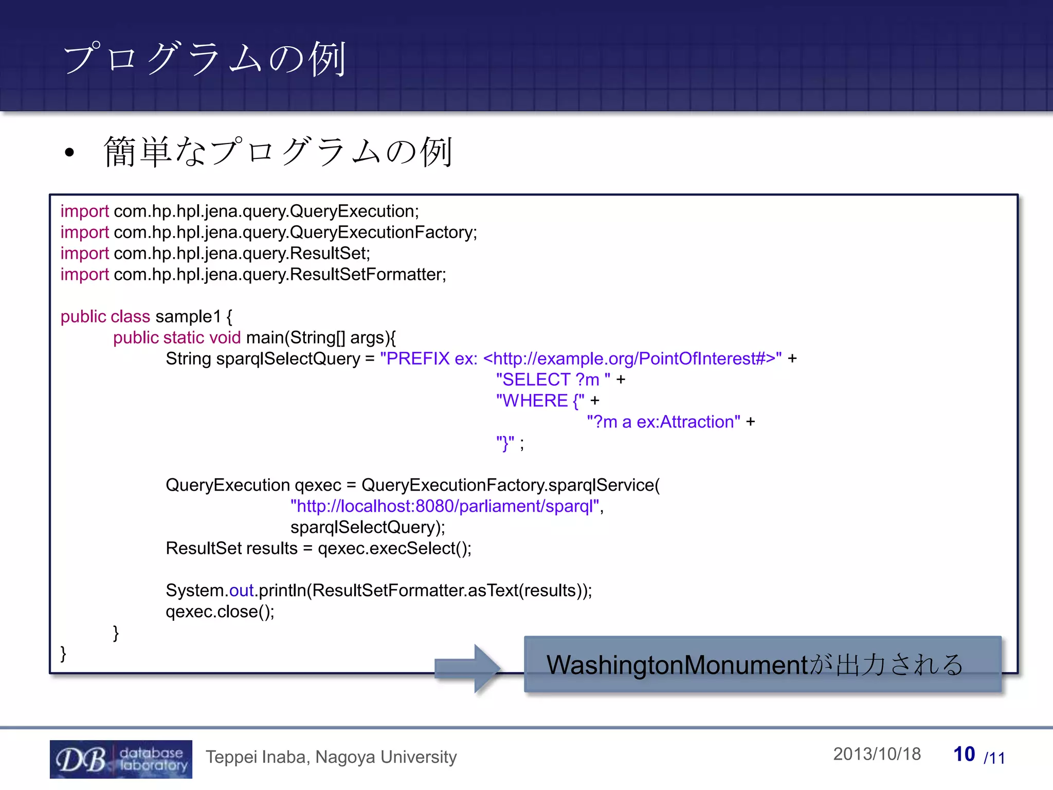 プログラムの例
• 簡単なプログラムの例
import com.hp.hpl.jena.query.QueryExecution;
import com.hp.hpl.jena.query.QueryExecutionFactory;
import com.hp.hpl.jena.query.ResultSet;
import com.hp.hpl.jena.query.ResultSetFormatter;
public class sample1 {
public static void main(String[] args){
String sparqlSelectQuery = "PREFIX ex: <http://example.org/PointOfInterest#>" +
"SELECT ?m " +
"WHERE {" +
"?m a ex:Attraction" +
"}" ;
QueryExecution qexec = QueryExecutionFactory.sparqlService(
"http://localhost:8080/parliament/sparql",
sparqlSelectQuery);
ResultSet results = qexec.execSelect();
System.out.println(ResultSetFormatter.asText(results));
qexec.close();
}
}

WashingtonMonumentが出力される

Teppei Inaba, Nagoya University

Teppei Inaba

2013/10/18

10

/11

 