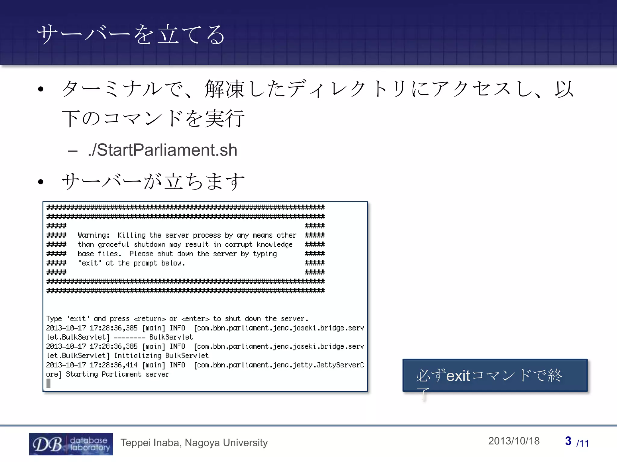 サーバーを立てる
• ターミナルで、解凍したディレクトリにアクセスし、以
下のコマンドを実行
– ./StartParliament.sh

• サーバーが立ちます

必ずexitコマンドで終
了
Teppei Inaba, Nagoya University

Teppei Inaba

2013/10/18

3

/11

 