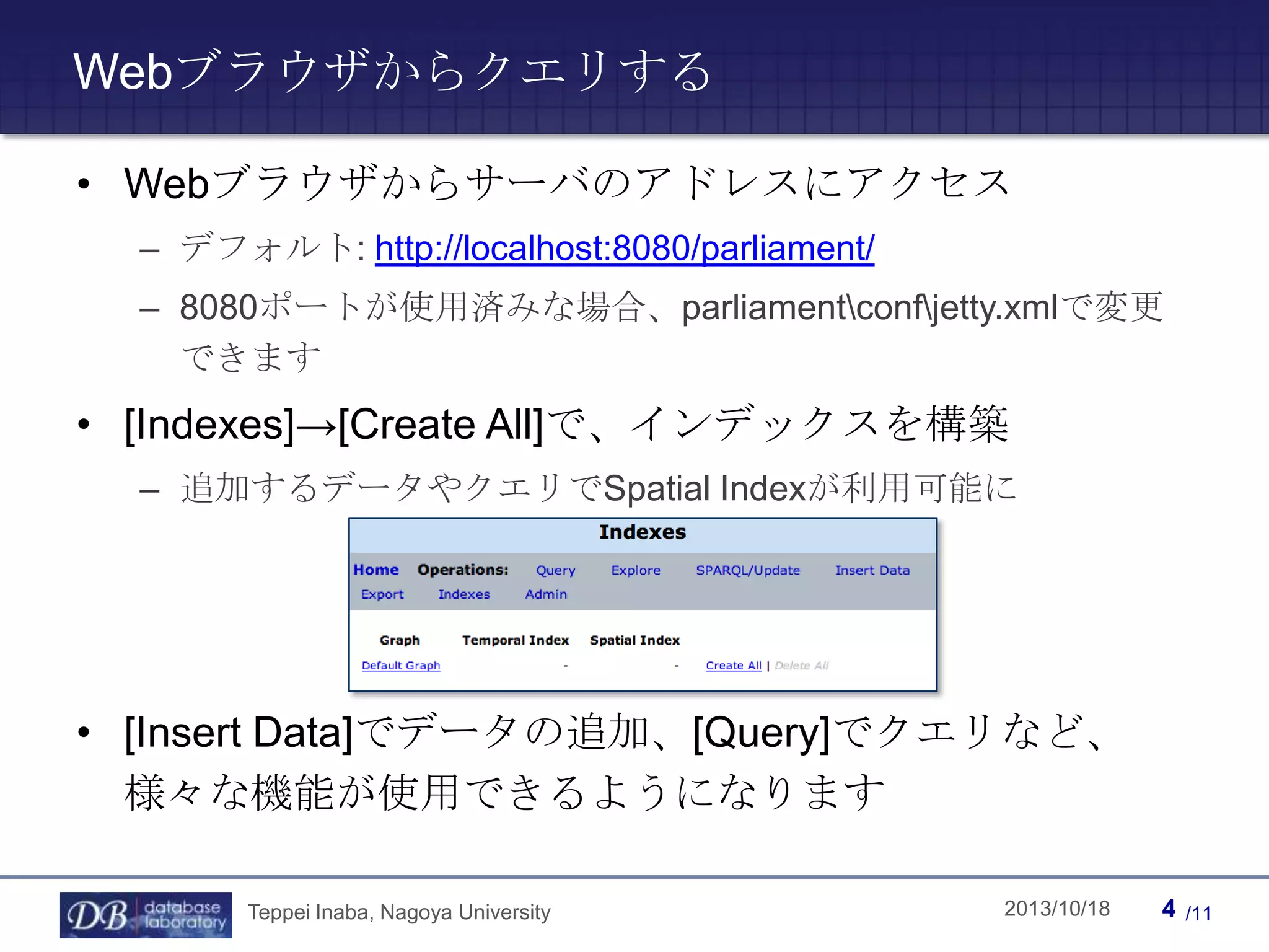 Webブラウザからクエリする
• Webブラウザからサーバのアドレスにアクセス
– デフォルト: http://localhost:8080/parliament/
– 8080ポートが使用済みな場合、parliamentconfjetty.xmlで変更
できます

• [Indexes]→[Create All]で、インデックスを構築
– 追加するデータやクエリでSpatial Indexが利用可能に

• [Insert Data]でデータの追加、[Query]でクエリなど、
様々な機能が使用できるようになります
Teppei Inaba, Nagoya University

Teppei Inaba

2013/10/18

4

/11

 