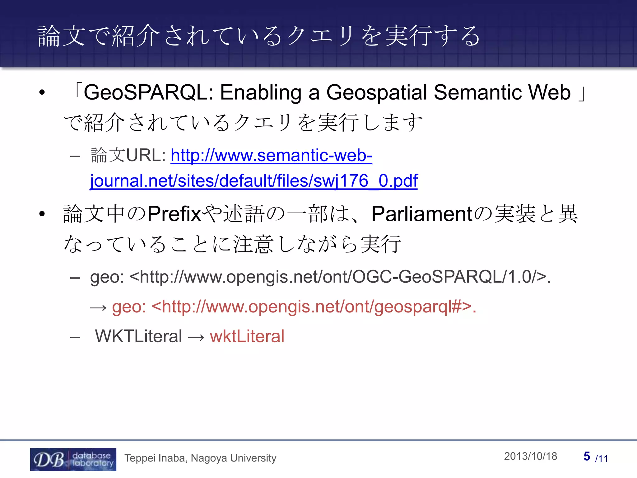 論文で紹介されているクエリを実行する
• 「GeoSPARQL: Enabling a Geospatial Semantic Web 」
で紹介されているクエリを実行します
– 論文URL: http://www.semantic-webjournal.net/sites/default/files/swj176_0.pdf

• 論文中のPrefixや述語の一部は、Parliamentの実装と異
なっていることに注意しながら実行
– geo: <http://www.opengis.net/ont/OGC-GeoSPARQL/1.0/>.
→ geo: <http://www.opengis.net/ont/geosparql#>.
– WKTLiteral → wktLiteral

Teppei Inaba, Nagoya University

Teppei Inaba

2013/10/18

5

/11

 