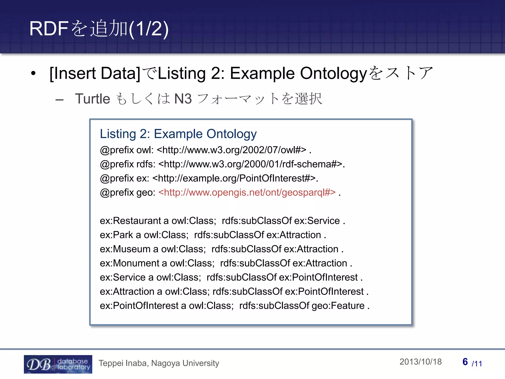 RDFを追加(1/2)
• [Insert Data]でListing 2: Example Ontologyをストア
– Turtle もしくは N3 フォーマットを選択
Listing 2: Example Ontology
@prefix owl: <http://www.w3.org/2002/07/owl#> .
@prefix rdfs: <http://www.w3.org/2000/01/rdf-schema#>.
@prefix ex: <http://example.org/PointOfInterest#>.
@prefix geo: <http://www.opengis.net/ont/geosparql#> .
ex:Restaurant a owl:Class; rdfs:subClassOf ex:Service .
ex:Park a owl:Class; rdfs:subClassOf ex:Attraction .
ex:Museum a owl:Class; rdfs:subClassOf ex:Attraction .
ex:Monument a owl:Class; rdfs:subClassOf ex:Attraction .
ex:Service a owl:Class; rdfs:subClassOf ex:PointOfInterest .
ex:Attraction a owl:Class; rdfs:subClassOf ex:PointOfInterest .
ex:PointOfInterest a owl:Class; rdfs:subClassOf geo:Feature .

Teppei Inaba, Nagoya University

Teppei Inaba

2013/10/18

6

/11

 