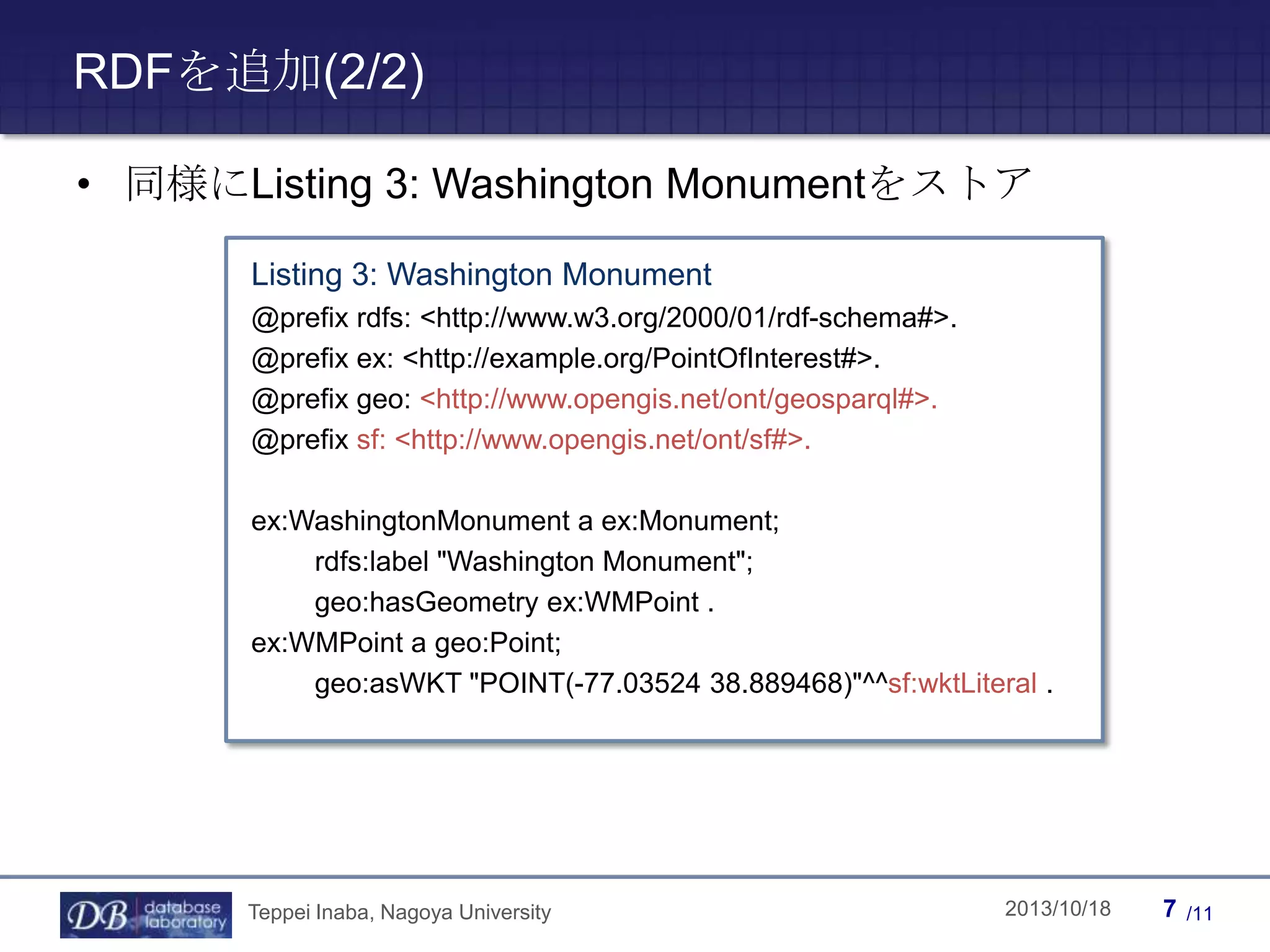 RDFを追加(2/2)
• 同様にListing 3: Washington Monumentをストア
Listing 3: Washington Monument
@prefix rdfs: <http://www.w3.org/2000/01/rdf-schema#>.
@prefix ex: <http://example.org/PointOfInterest#>.
@prefix geo: <http://www.opengis.net/ont/geosparql#>.
@prefix sf: <http://www.opengis.net/ont/sf#>.
ex:WashingtonMonument a ex:Monument;
rdfs:label "Washington Monument";
geo:hasGeometry ex:WMPoint .
ex:WMPoint a geo:Point;
geo:asWKT "POINT(-77.03524 38.889468)"^^sf:wktLiteral .

Teppei Inaba, Nagoya University

Teppei Inaba

2013/10/18

7

/11

 