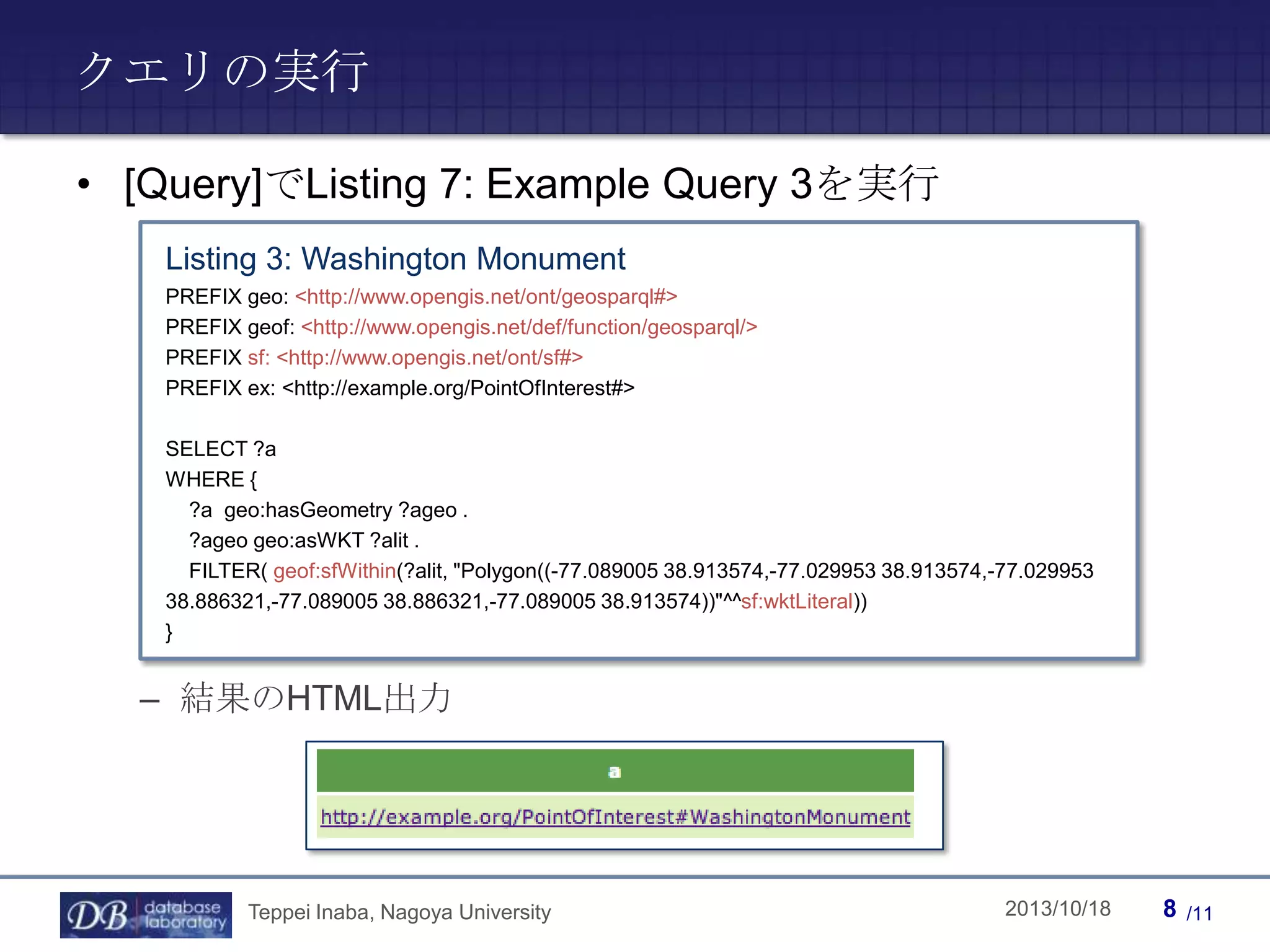クエリの実行
• [Query]でListing 7: Example Query 3を実行
Listing 3: Washington Monument
PREFIX geo: <http://www.opengis.net/ont/geosparql#>
PREFIX geof: <http://www.opengis.net/def/function/geosparql/>
PREFIX sf: <http://www.opengis.net/ont/sf#>
PREFIX ex: <http://example.org/PointOfInterest#>
SELECT ?a
WHERE {
?a geo:hasGeometry ?ageo .
?ageo geo:asWKT ?alit .
FILTER( geof:sfWithin(?alit, "Polygon((-77.089005 38.913574,-77.029953 38.913574,-77.029953
38.886321,-77.089005 38.886321,-77.089005 38.913574))"^^sf:wktLiteral))
}

– 結果のHTML出力

Teppei Inaba, Nagoya University

Teppei Inaba

2013/10/18

8

/11

 