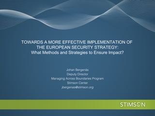 TOWARDS A MORE EFFECTIVE IMPLEMENTATION OF
     THE EUROPEAN SECURITY STRATEGY:
   What Methods and Strategies to Ensure Impact?


                      Johan Bergenäs
                      Deputy Director
            Managing Across Boundaries Program
                      Stimson Center
                  jbergenas@stimson.org
 