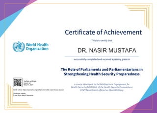 Certificate of Achievement
The Role of Parliaments and Parliamentarians in
Strengthening Health Security Preparedness
This is to certify that
successfully completed and received a passing grade in
a course developed by the Multisectoral Engagement for
Health Security (MHS) Unit of the Health Security Preparedness
(HSP) Department offered on OpenWHO.org
DR. NASIR MUSTAFA
Verified certificate
issued on:
May 11, 2024
Verify online: https://openwho.org/verify/xumal-sitek-cuber-bozyc-buzum
Certificate validity
3 year from date of issuance.
 