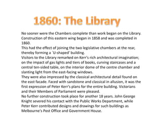 No sooner were the Chambers complete than work began on the Library.
Construction of this eastern wing began in 1858 and was completed in
1860.
This had the effect of joining the two legislative chambers at the rear,
thereby forming a `U-shaped' building.
Visitors to the Library remarked on Kerr's rich architectural imagination;
on the impact of gas lights and tiers of books, curving staircases and a
central ten-sided table, on the interior dome of the centre chamber and
slanting light from the east-facing windows.
They were also impressed by the classical architectural detail found on
the east facade. Faced with sandstone and classical in allusion, it was the
first expression of Peter Kerr's plans for the entire building. Victorians
and their Members of Parliament were pleased.
No further construction took place for another 18 years. John George
Knight severed his contact with the Public Works Department, while
Peter Kerr contributed designs and drawings for such buildings as
Melbourne's Post Office and Government House.
 