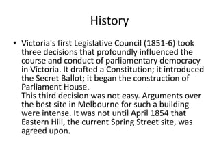 History
• Victoria's first Legislative Council (1851-6) took
  three decisions that profoundly influenced the
  course and conduct of parliamentary democracy
  in Victoria. It drafted a Constitution; it introduced
  the Secret Ballot; it began the construction of
  Parliament House.
  This third decision was not easy. Arguments over
  the best site in Melbourne for such a building
  were intense. It was not until April 1854 that
  Eastern Hill, the current Spring Street site, was
  agreed upon.
 