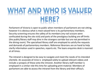 Parliament of Victoria is open to public when members of parliament are not sitting,
however it is obvious what is most valued here is its parliamentary members.
Security screening ensures the safety of its members (my nail scissors were
confiscated during the site visit) and parts of the prestigious building are off limits
(the public/library staff may dine in the strangers corridor but are not permitted in
the dining room). The specialised library staff are employed to satisfy the requests
and demands of parliamentary members. Reference librarians are on hand to help
clarify information used in speeches, reports etc. The loans enquiries desk is manned
at all times.

The intranet is designed to be easy to navigate and meet the needs of its intended
clientele. An associate of mine is employed solely to upload relevant videos and
include a synopsis of these onto the intranet. Another library staff member is
employed in a similar role this time for uploading print material. Members of
parliament are able to access the intranet from the library and their office/s.
 