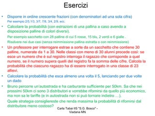 Esercizi
•   Disporre in ordine crescente frazioni (con denominatori ad una sola cifra)
    Per esempio 2/5,1/3, 3/7, 7/8, 3/4, 2/9, ecc.
•   Calcolare la probabilità (con estrazioni di una pallina a caso avendo a
    disposizione palline di colori diversi).
    Per esempio sacchetto con 28 palline di cui 5 rosse, 15 blu, 2 verdi e 6 gialle .
    Risolvere nei due casi (senza reimmissione pallina estratta o con reimmissione)
•   Un professore per interrogare estrae a sorte da un sacchetto che contiene 30
    palline, numerate da 1 a 30. Nelle classi con meno di 30 alunni procede così: se
    esce un numero che è sul registro interroga il ragazzo che corrisponde a quel
    numero, se il numero supera quelli del registro fa la somma delle cifre. Calcola la
    probabilità che ciascuno ragazzo ha di essere interrogato in una classe di 23
    allievi.
•   Calcolare la probabilità che esca almeno una volta il 5, lanciando per due volte
    un dado
•   Bruno percorre un’autostrada e ha carburante sufficiente per 50km. Sa che nei
    prossimi 50km ci sono 3 distributori e vorrebbe rifornirsi da quello più economico,
    ma non sa le tariffe (e in autostrada non si può tornare indietro …).
    Quale strategia consigliereste che renda massima la probabilità di rifornirsi dal
    distributore meno costoso?
                                          Carla Tabai IIS "S.G. Bosco" -
                                                  Viadana MN
 