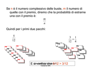 Se n è il numero complessivo delle buste, m il numero di
  quelle con il premio, diremo che la probabilità di estrarne
  una con il premio è:
                            m
                            n
Quindi per i primi due pacchi:

     5                                                  3 1
    12                                                   =
                                                       12 4




                  E si verifica"S.G. Bosco" - > 3/12
                    Carla Tabai IIS che 5/12
                           Viadana MN
 