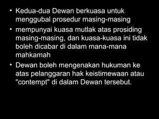• Kedua-dua Dewan berkuasa untuk
menggubal prosedur masing-masing
• mempunyai kuasa mutlak atas prosiding
masing-masing, dan kuasa-kuasa ini tidak
boleh dicabar di dalam mana-mana
mahkamah
• Dewan boleh mengenakan hukuman ke
atas pelanggaran hak keistimewaan atau
"contempt" di dalam Dewan tersebut.
 
