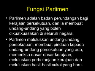 Fungsi Parlimen
• Parlimen adalah badan perundangan bagi
kerajaan persekutuan, dan ia membuat
undang-undang yang boleh
dikuatkuasakan di seluruh negara.
• Parlimen meluluskan undang-undang
persekutuan, membuat pindaan kepada
undang-undang persekutuan yang ada,
memeriksa dasar-dasar kerajaan,
meluluskan perbelanjaan kerajaan dan
meluluskan hasil-hasil cukai yang baru.
 