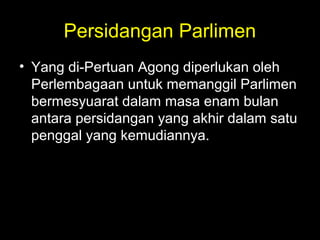 Persidangan Parlimen
• Yang di-Pertuan Agong diperlukan oleh
Perlembagaan untuk memanggil Parlimen
bermesyuarat dalam masa enam bulan
antara persidangan yang akhir dalam satu
penggal yang kemudiannya.
 