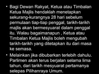 • Bagi Dewan Rakyat, Ketua atau Timbalan
Ketua Majlis hendaklah menetapkan
sekurang-kurangnya 28 hari sebelum
permulaan tiap-tiap penggal, tarikh-tarikh
majlis akan bermesyuarat dalam penggal
itu. Walau bagaimanapun , Ketua atau
Timbalan Ketua Majlis boleh mengubah
tarikh-tarikh yang ditetapkan itu dari masa
ke semasa.
• Melainkan jika dibubarkan terlebih dahulu.
Parlimen akan terus berjalan selama lima
tahun, dari tarikh mesyuarat pertamanya
selepas Pilihanraya Umum.
 