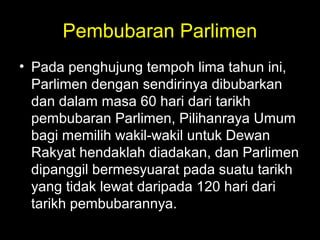 Pembubaran Parlimen
• Pada penghujung tempoh lima tahun ini,
Parlimen dengan sendirinya dibubarkan
dan dalam masa 60 hari dari tarikh
pembubaran Parlimen, Pilihanraya Umum
bagi memilih wakil-wakil untuk Dewan
Rakyat hendaklah diadakan, dan Parlimen
dipanggil bermesyuarat pada suatu tarikh
yang tidak lewat daripada 120 hari dari
tarikh pembubarannya.
 