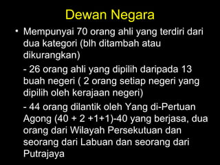 Dewan Negara
• Mempunyai 70 orang ahli yang terdiri dari
dua kategori (blh ditambah atau
dikurangkan)
- 26 orang ahli yang dipilih daripada 13
buah negeri ( 2 orang setiap negeri yang
dipilih oleh kerajaan negeri)
- 44 orang dilantik oleh Yang di-Pertuan
Agong (40 + 2 +1+1)-40 yang berjasa, dua
orang dari Wilayah Persekutuan dan
seorang dari Labuan dan seorang dari
Putrajaya
 