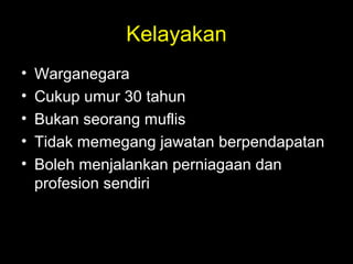 Kelayakan
• Warganegara
• Cukup umur 30 tahun
• Bukan seorang muflis
• Tidak memegang jawatan berpendapatan
• Boleh menjalankan perniagaan dan
profesion sendiri
 