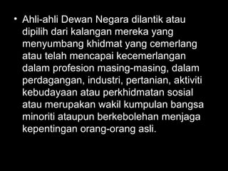 • Ahli-ahli Dewan Negara dilantik atau
dipilih dari kalangan mereka yang
menyumbang khidmat yang cemerlang
atau telah mencapai kecemerlangan
dalam profesion masing-masing, dalam
perdagangan, industri, pertanian, aktiviti
kebudayaan atau perkhidmatan sosial
atau merupakan wakil kumpulan bangsa
minoriti ataupun berkebolehan menjaga
kepentingan orang-orang asli.
 