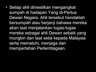 • Setiap ahli dimestikan mengangkat
sumpah di hadapan Yang di-Pertua
Dewan Negara. Ahli tersebut hendaklah
bersumpah atau berjanji bahawa mereka
akan taat menjalankan tugas-tugas
mereka sebagai ahli Dewan sebaik yang
mungkin dan taat setia kepada Malaysia
serta mematuhi, menjaga dan
mempertahan Perlembagaan.
 