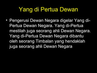 Yang di Pertua Dewan
• Pengerusi Dewan Negara digelar Yang di-
Pertua Dewan Negara. Yang di-Pertua
mestilah juga seorang ahli Dewan Negara.
Yang di-Pertua Dewan Negara dibantu
oleh seorang Timbalan yang hendaklah
juga seorang ahli Dewan Negara.
 