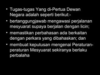 • Tugas-tugas Yang di-Pertua Dewan
Negara adalah seperti berikut:-
• bertanggungjawab mengawasi perjalanan
mesyuarat supaya berjalan dengan licin;
• memastikan perbahasan ada berkaitan
dengan perkara yang dibahaskan; dan
• membuat keputusan mengenai Peraturan-
peraturan Mesyuarat sekiranya berlaku
perbalaha
 