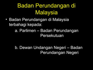 Badan Perundangan di
Malaysia
• Badan Perundangan di Malaysia
terbahagi kepada:
a. Parlimen – Badan Perundangan
Persekutuan
b. Dewan Undangan Negeri – Badan
Perundangan Negeri
 