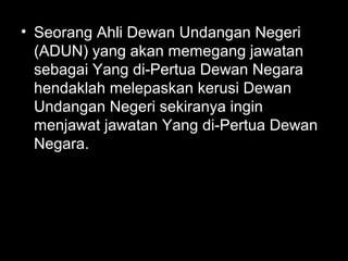 • Seorang Ahli Dewan Undangan Negeri
(ADUN) yang akan memegang jawatan
sebagai Yang di-Pertua Dewan Negara
hendaklah melepaskan kerusi Dewan
Undangan Negeri sekiranya ingin
menjawat jawatan Yang di-Pertua Dewan
Negara.
 